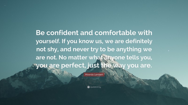 Miranda Lambert Quote: “Be confident and comfortable with yourself. If you know us, we are definitely not shy, and never try to be anything we are not. No matter what anyone tells you, you are perfect, just the way you are.”
