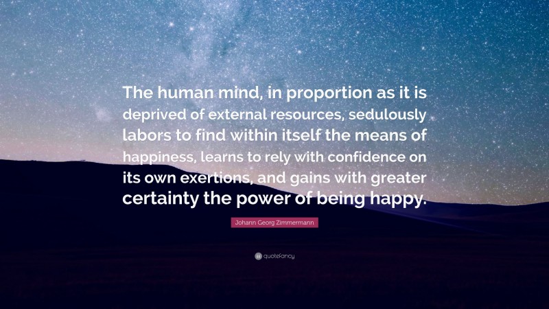 Johann Georg Zimmermann Quote: “The human mind, in proportion as it is deprived of external resources, sedulously labors to find within itself the means of happiness, learns to rely with confidence on its own exertions, and gains with greater certainty the power of being happy.”