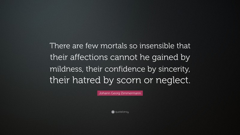 Johann Georg Zimmermann Quote: “There are few mortals so insensible that their affections cannot he gained by mildness, their confidence by sincerity, their hatred by scorn or neglect.”