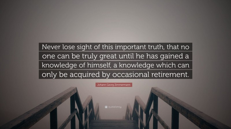 Johann Georg Zimmermann Quote: “Never lose sight of this important truth, that no one can be truly great until he has gained a knowledge of himself, a knowledge which can only be acquired by occasional retirement.”