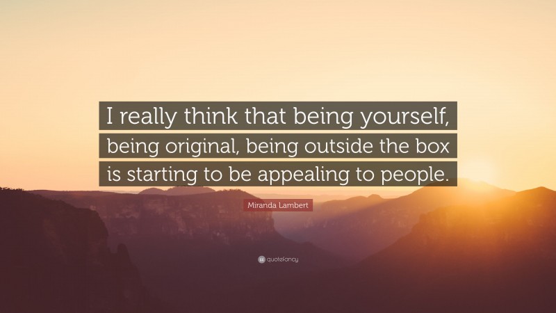 Miranda Lambert Quote: “I really think that being yourself, being original, being outside the box is starting to be appealing to people.”