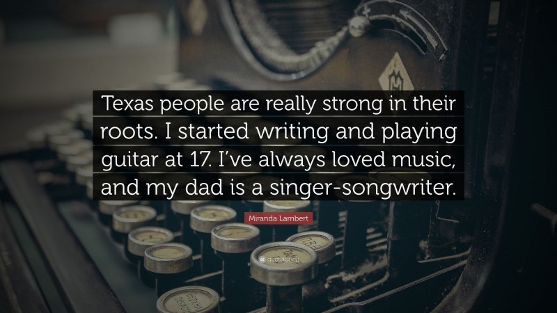 Miranda Lambert Quote: “Texas people are really strong in their roots. I started writing and playing guitar at 17. I’ve always loved music, and my dad is a singer-songwriter.”