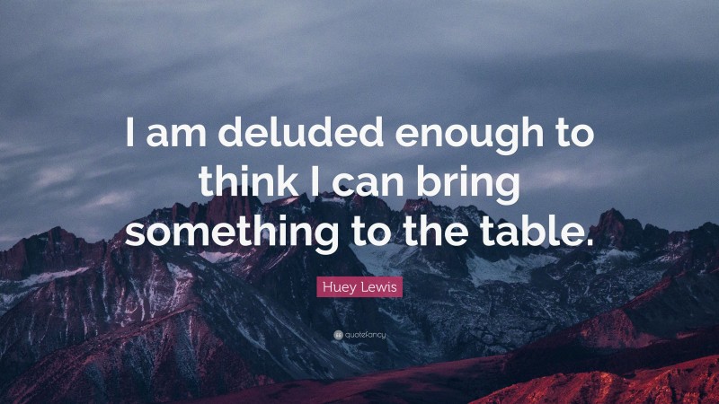 Huey Lewis Quote: “I am deluded enough to think I can bring something to the table.”