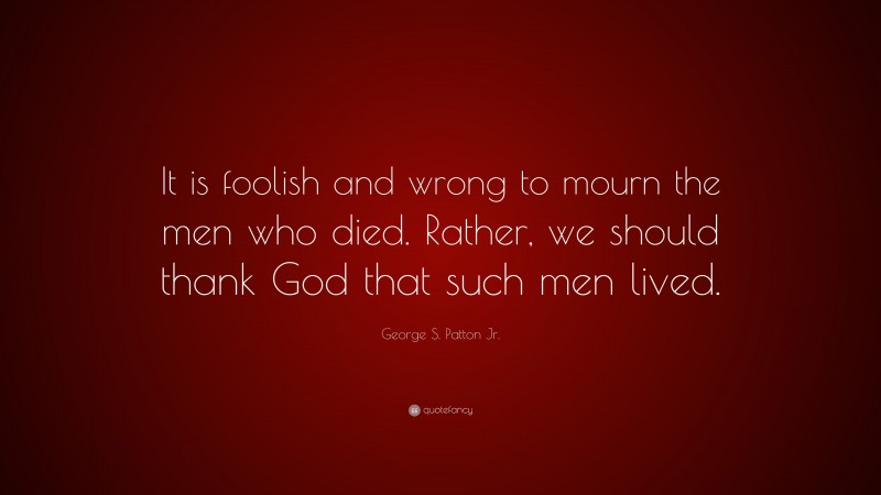 George S. Patton Jr. Quote: “It is foolish and wrong to mourn the men who died. Rather, we should thank God that such men lived.”