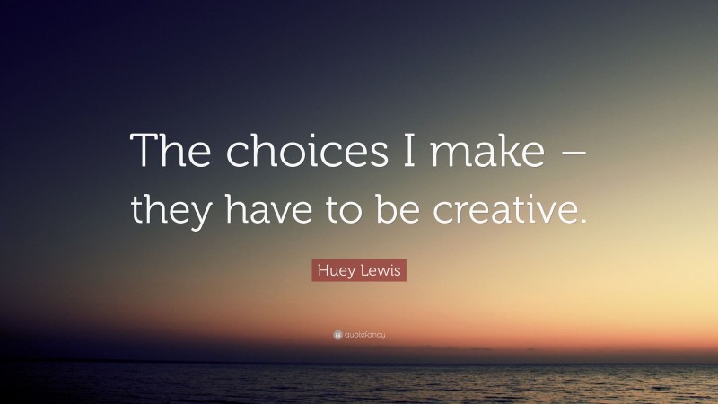 Huey Lewis Quote: “The choices I make – they have to be creative.”