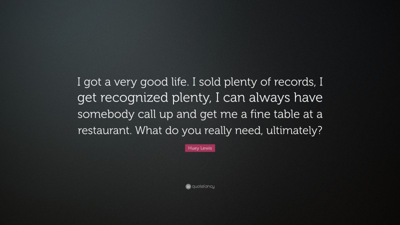 Huey Lewis Quote: “I got a very good life. I sold plenty of records, I get recognized plenty, I can always have somebody call up and get me a fine table at a restaurant. What do you really need, ultimately?”