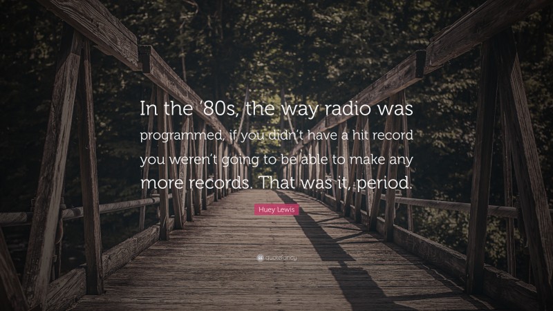 Huey Lewis Quote: “In the ’80s, the way radio was programmed, if you didn’t have a hit record you weren’t going to be able to make any more records. That was it, period.”