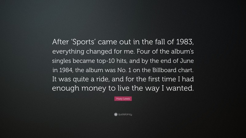 Huey Lewis Quote: “After ‘Sports’ came out in the fall of 1983, everything changed for me. Four of the album’s singles became top-10 hits, and by the end of June in 1984, the album was No. 1 on the Billboard chart. It was quite a ride, and for the first time I had enough money to live the way I wanted.”