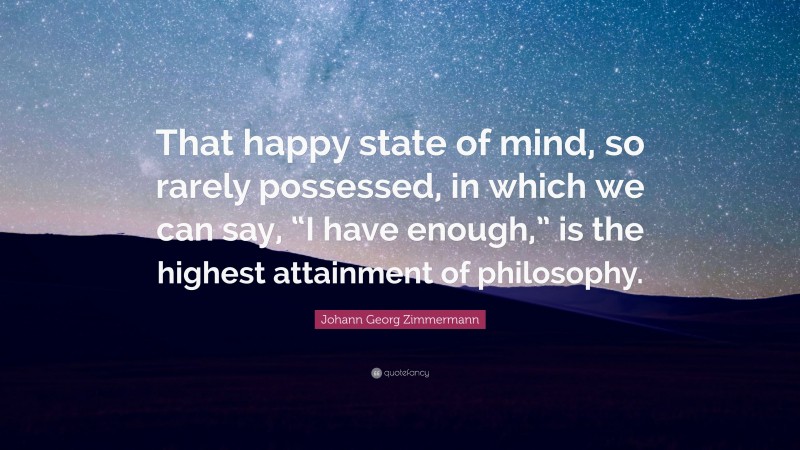 Johann Georg Zimmermann Quote: “That happy state of mind, so rarely possessed, in which we can say, “I have enough,” is the highest attainment of philosophy.”