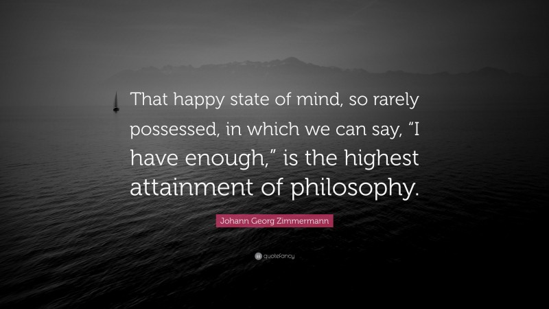 Johann Georg Zimmermann Quote: “That happy state of mind, so rarely possessed, in which we can say, “I have enough,” is the highest attainment of philosophy.”