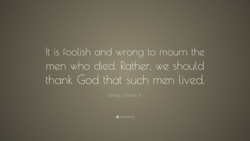 George S. Patton Jr. Quote: “It is foolish and wrong to mourn the men who died. Rather, we should thank God that such men lived.”