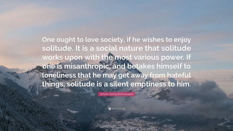 Johann Georg Zimmermann Quote: “One ought to love society, if he wishes to enjoy solitude. It is a social nature that solitude works upon with the most various power. If one is misanthropic, and betakes himself to loneliness that he may get away from hateful things, solitude is a silent emptiness to him.”