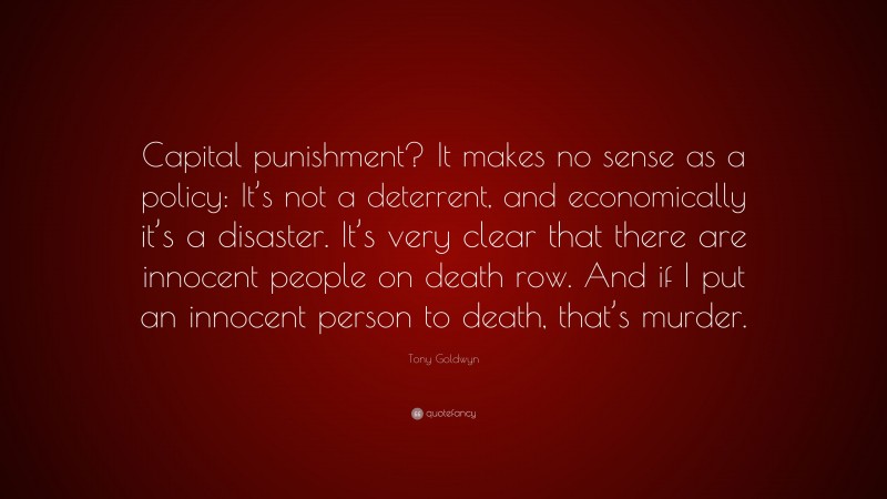 Tony Goldwyn Quote: “Capital punishment? It makes no sense as a policy: It’s not a deterrent, and economically it’s a disaster. It’s very clear that there are innocent people on death row. And if I put an innocent person to death, that’s murder.”