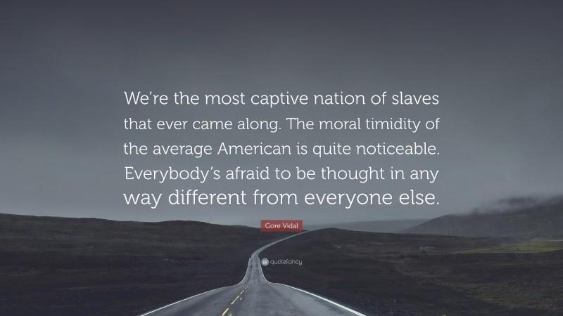 Gore Vidal Quote: “We’re the most captive nation of slaves that ever came along. The moral timidity of the average American is quite noticeable. Everybody’s afraid to be thought in any way different from everyone else.”