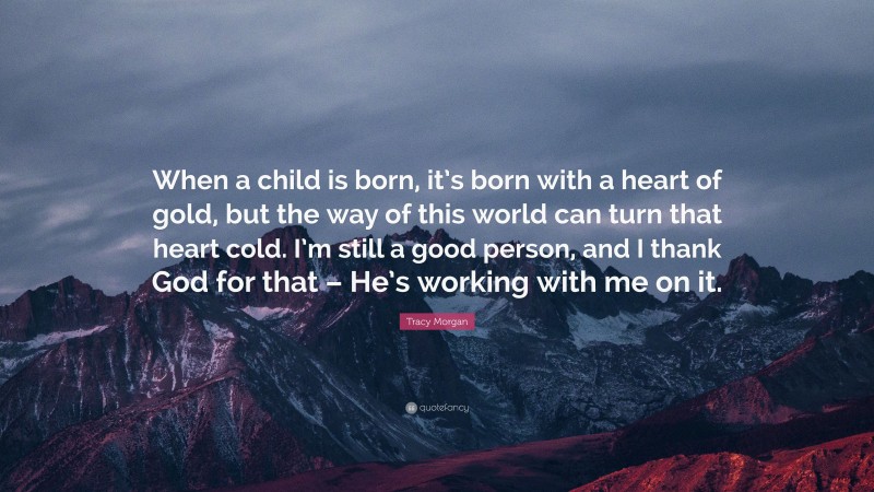 Tracy Morgan Quote: “When a child is born, it’s born with a heart of gold, but the way of this world can turn that heart cold. I’m still a good person, and I thank God for that – He’s working with me on it.”