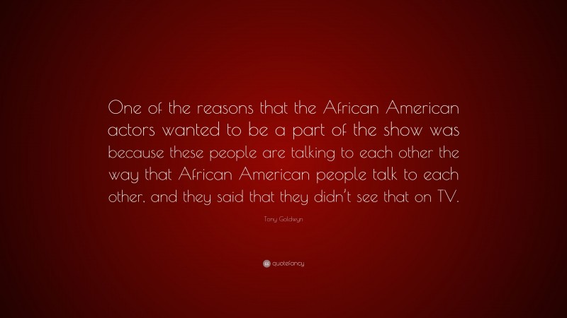 Tony Goldwyn Quote: “One of the reasons that the African American actors wanted to be a part of the show was because these people are talking to each other the way that African American people talk to each other, and they said that they didn’t see that on TV.”