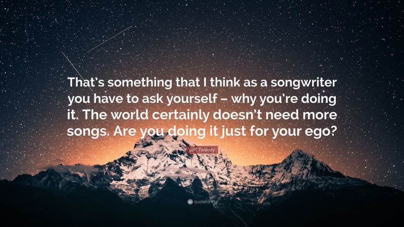 Jeff Tweedy Quote: “That’s something that I think as a songwriter you have to ask yourself – why you’re doing it. The world certainly doesn’t need more songs. Are you doing it just for your ego?”