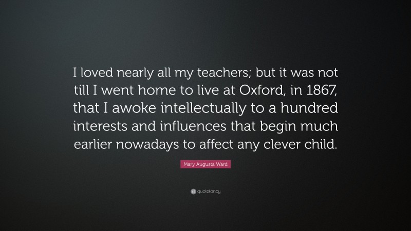 Mary Augusta Ward Quote: “I loved nearly all my teachers; but it was not till I went home to live at Oxford, in 1867, that I awoke intellectually to a hundred interests and influences that begin much earlier nowadays to affect any clever child.”