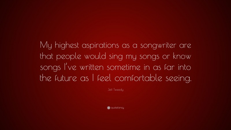 Jeff Tweedy Quote: “My highest aspirations as a songwriter are that people would sing my songs or know songs I’ve written sometime in as far into the future as I feel comfortable seeing.”