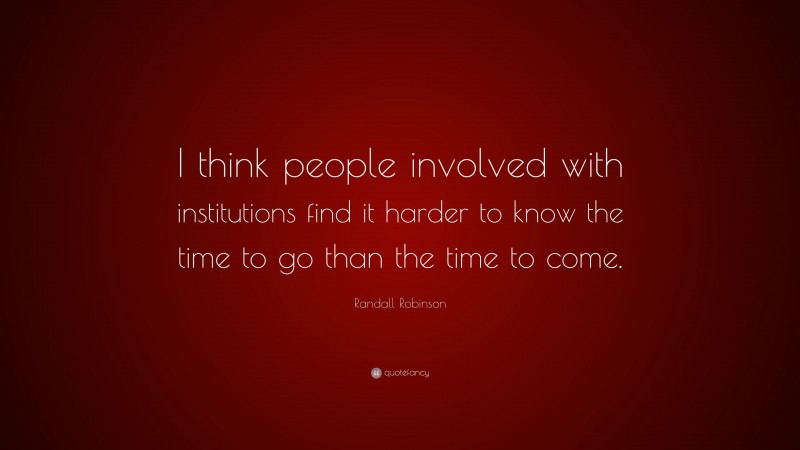 Randall Robinson Quote: “I think people involved with institutions find it harder to know the time to go than the time to come.”