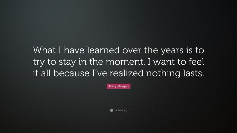 Tracy Morgan Quote: “What I have learned over the years is to try to stay in the moment. I want to feel it all because I’ve realized nothing lasts.”