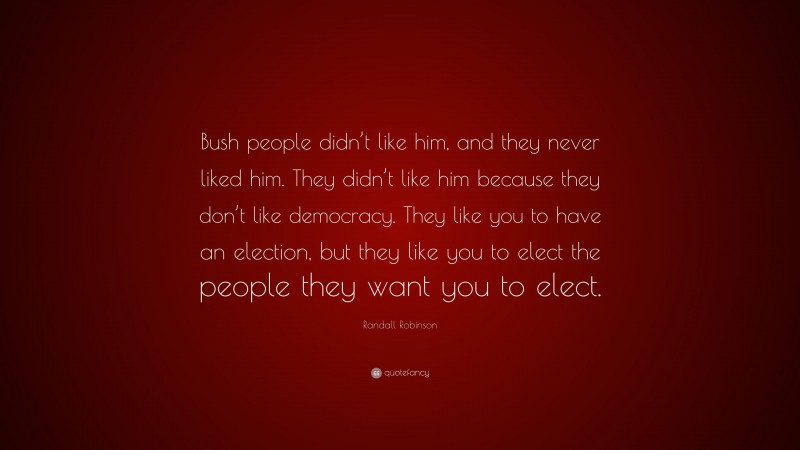 Randall Robinson Quote: “Bush people didn’t like him, and they never liked him. They didn’t like him because they don’t like democracy. They like you to have an election, but they like you to elect the people they want you to elect.”