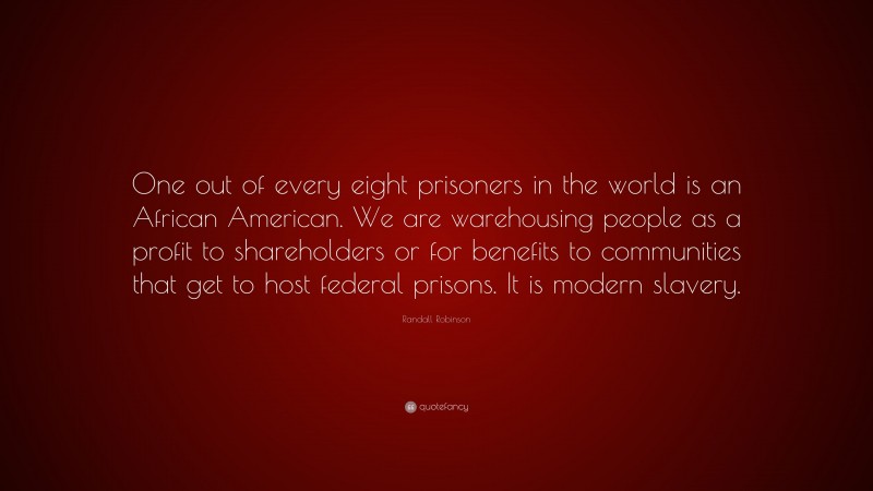 Randall Robinson Quote: “One out of every eight prisoners in the world is an African American. We are warehousing people as a profit to shareholders or for benefits to communities that get to host federal prisons. It is modern slavery.”