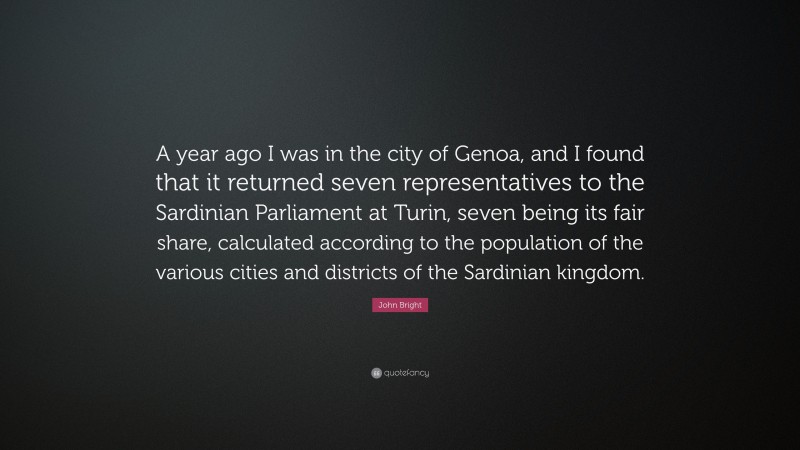 John Bright Quote: “A year ago I was in the city of Genoa, and I found that it returned seven representatives to the Sardinian Parliament at Turin, seven being its fair share, calculated according to the population of the various cities and districts of the Sardinian kingdom.”