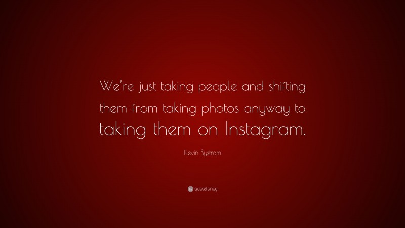 Kevin Systrom Quote: “We’re just taking people and shifting them from taking photos anyway to taking them on Instagram.”