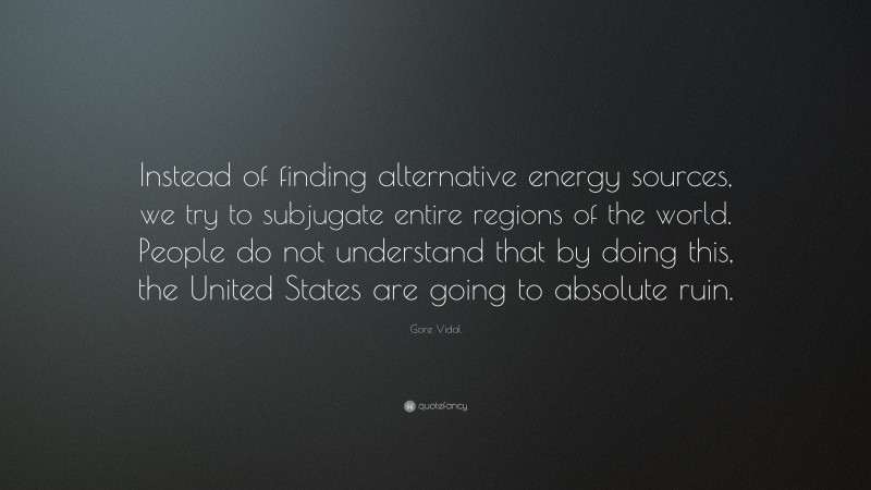 Gore Vidal Quote: “Instead of finding alternative energy sources, we try to subjugate entire regions of the world. People do not understand that by doing this, the United States are going to absolute ruin.”