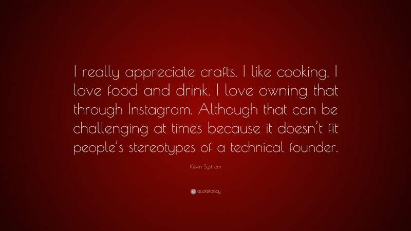 Kevin Systrom Quote: “I really appreciate crafts. I like cooking. I love food and drink. I love owning that through Instagram. Although that can be challenging at times because it doesn’t fit people’s stereotypes of a technical founder.”