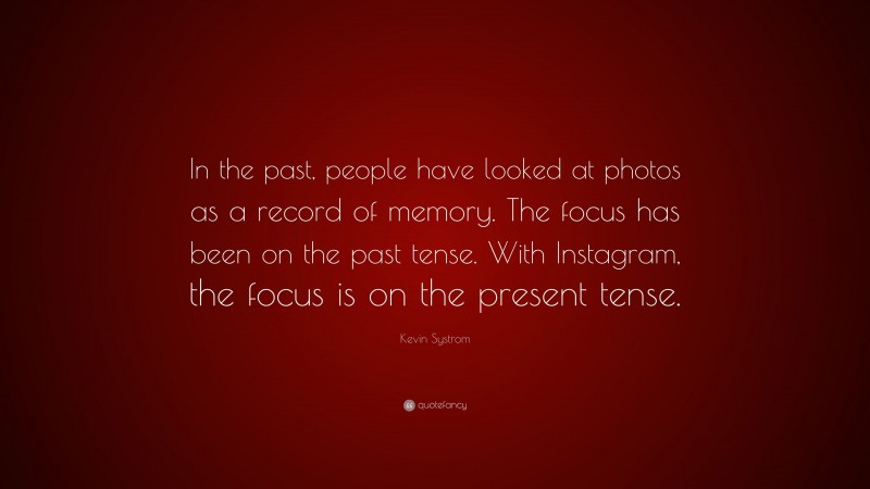 Kevin Systrom Quote: “In the past, people have looked at photos as a record of memory. The focus has been on the past tense. With Instagram, the focus is on the present tense.”