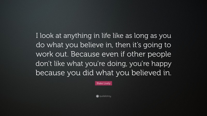 Blake Lively Quote: “I look at anything in life like as long as you do what you believe in, then it’s going to work out. Because even if other people don’t like what you’re doing, you’re happy because you did what you believed in.”
