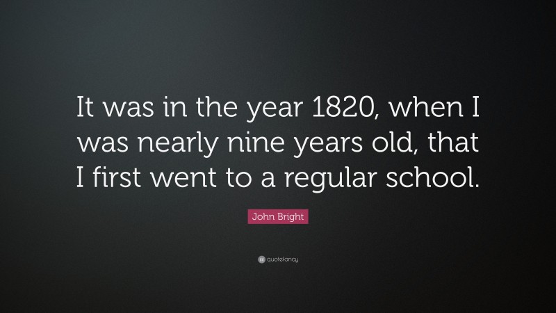 John Bright Quote: “It was in the year 1820, when I was nearly nine years old, that I first went to a regular school.”