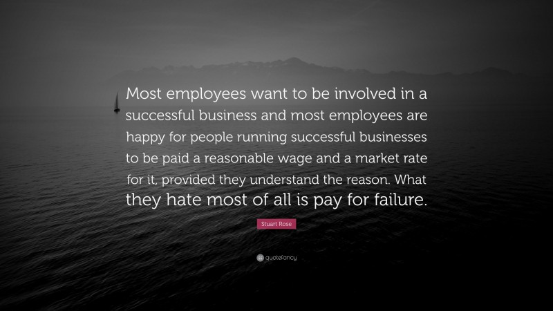 Stuart Rose Quote: “Most employees want to be involved in a successful business and most employees are happy for people running successful businesses to be paid a reasonable wage and a market rate for it, provided they understand the reason. What they hate most of all is pay for failure.”