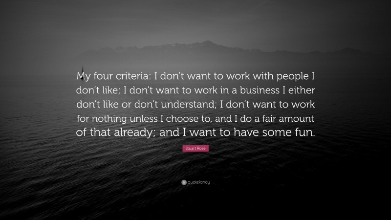 Stuart Rose Quote: “My four criteria: I don’t want to work with people I don’t like; I don’t want to work in a business I either don’t like or don’t understand; I don’t want to work for nothing unless I choose to, and I do a fair amount of that already; and I want to have some fun.”