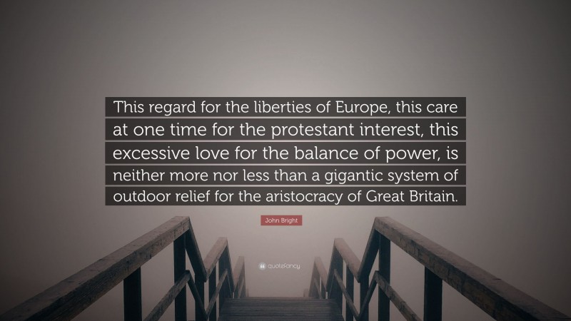 John Bright Quote: “This regard for the liberties of Europe, this care at one time for the protestant interest, this excessive love for the balance of power, is neither more nor less than a gigantic system of outdoor relief for the aristocracy of Great Britain.”
