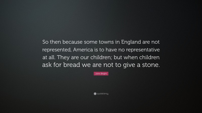 John Bright Quote: “So then because some towns in England are not represented, America is to have no representative at all. They are our children; but when children ask for bread we are not to give a stone.”