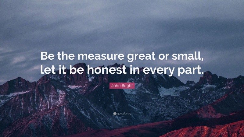 John Bright Quote: “Be the measure great or small, let it be honest in every part.”