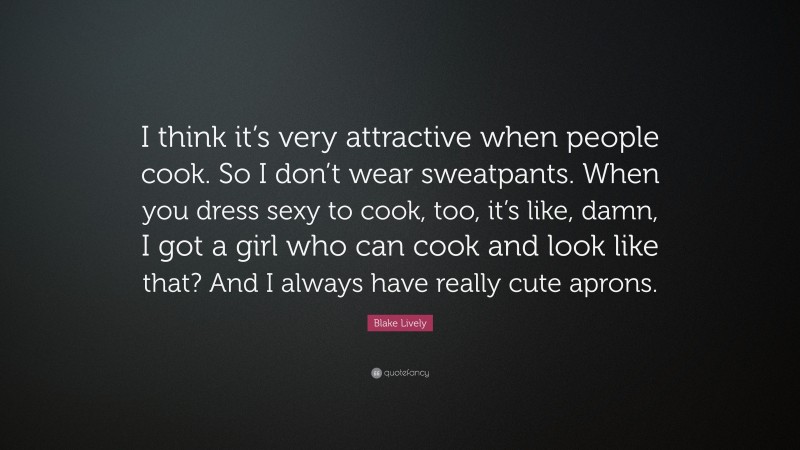 Blake Lively Quote: “I think it’s very attractive when people cook. So I don’t wear sweatpants. When you dress sexy to cook, too, it’s like, damn, I got a girl who can cook and look like that? And I always have really cute aprons.”