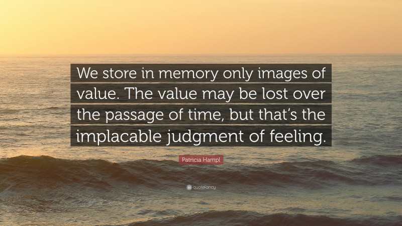 Patricia Hampl Quote: “We store in memory only images of value. The value may be lost over the passage of time, but that’s the implacable judgment of feeling.”