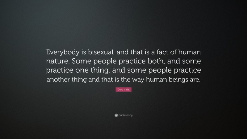 Gore Vidal Quote: “Everybody is bisexual, and that is a fact of human nature. Some people practice both, and some practice one thing, and some people practice another thing and that is the way human beings are.”
