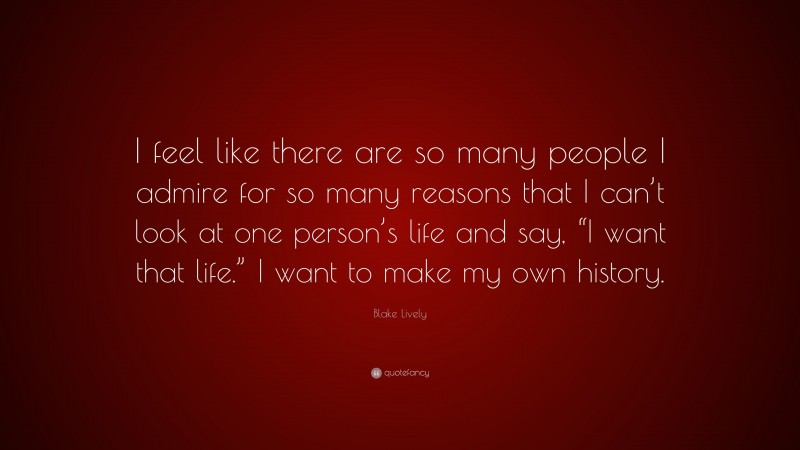 Blake Lively Quote: “I feel like there are so many people I admire for so many reasons that I can’t look at one person’s life and say, “I want that life.” I want to make my own history.”