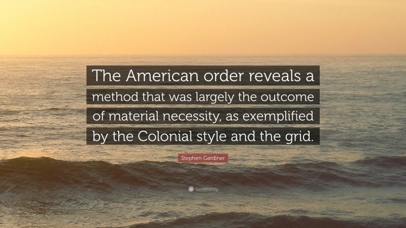 Stephen Gardiner Quote: “The American order reveals a method that was largely the outcome of material necessity, as exemplified by the Colonial style and the grid.”