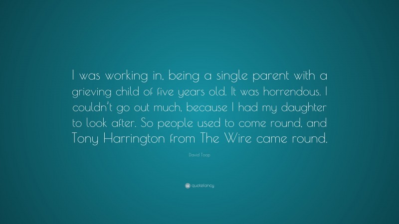David Toop Quote: “I was working in, being a single parent with a grieving child of five years old. It was horrendous. I couldn’t go out much, because I had my daughter to look after. So people used to come round, and Tony Harrington from The Wire came round.”