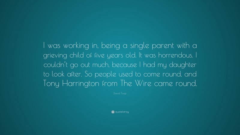 David Toop Quote: “I was working in, being a single parent with a grieving child of five years old. It was horrendous. I couldn’t go out much, because I had my daughter to look after. So people used to come round, and Tony Harrington from The Wire came round.”