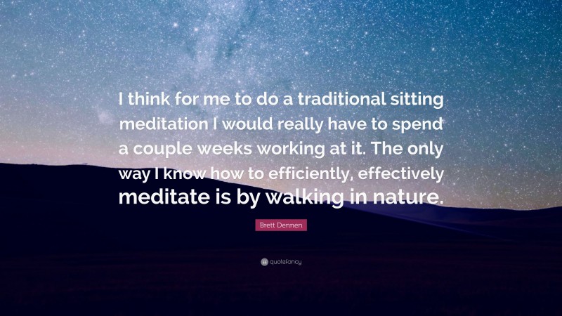 Brett Dennen Quote: “I think for me to do a traditional sitting meditation I would really have to spend a couple weeks working at it. The only way I know how to efficiently, effectively meditate is by walking in nature.”