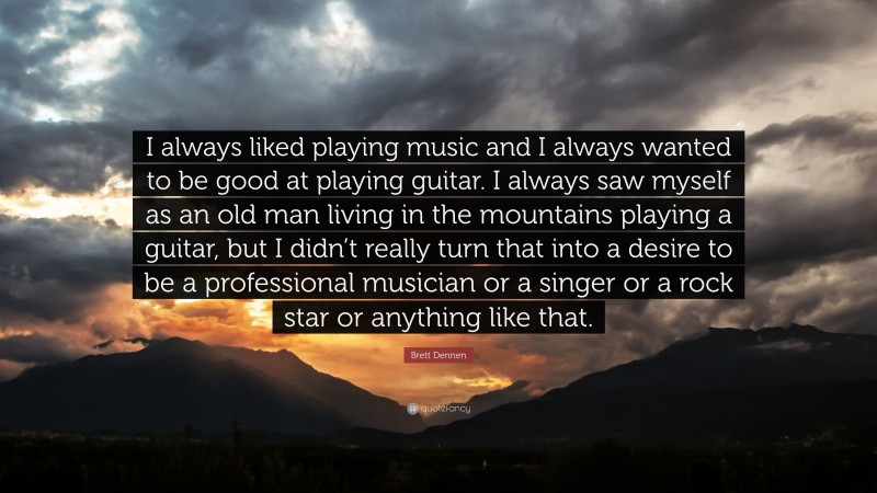 Brett Dennen Quote: “I always liked playing music and I always wanted to be good at playing guitar. I always saw myself as an old man living in the mountains playing a guitar, but I didn’t really turn that into a desire to be a professional musician or a singer or a rock star or anything like that.”