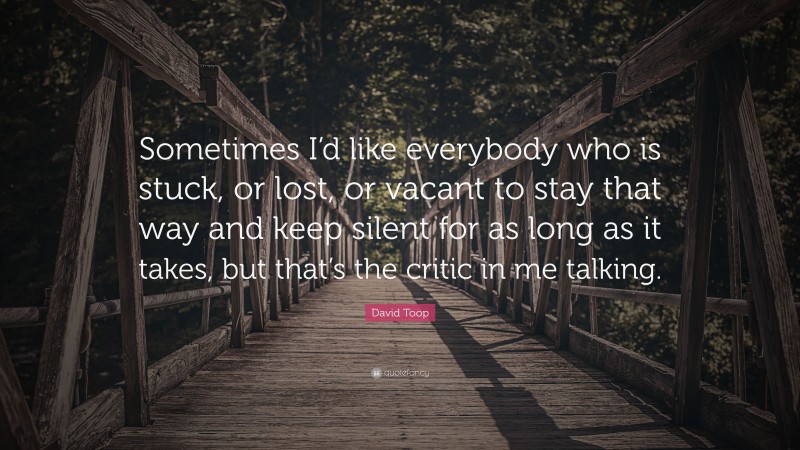 David Toop Quote: “Sometimes I’d like everybody who is stuck, or lost, or vacant to stay that way and keep silent for as long as it takes, but that’s the critic in me talking.”