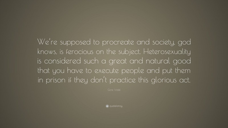 Gore Vidal Quote: “We’re supposed to procreate and society, god knows, is ferocious on the subject. Heterosexuality is considered such a great and natural good that you have to execute people and put them in prison if they don’t practice this glorious act.”